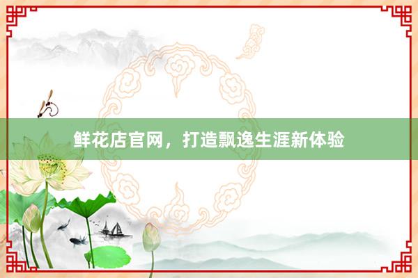 鲜花店官网，打造飘逸生涯新体验